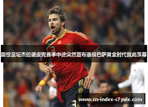 震惊足坛杰拉德皮克赛季中途突然宣布退役巴萨黄金时代就此落幕 震惊足坛杰拉德皮克赛季中途突然宣布退役巴萨黄金时代就此落幕