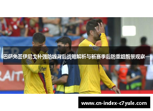 巴萨免签伊尼戈补强防线背后战略解析与新赛季后防重组前景观察一 巴萨免签伊尼戈补强防线背后战略解析与新赛季后防重组前景观察一