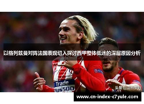 以格列兹曼对阵法国表现切入探讨西甲整体低迷的深层原因分析 以格列兹曼对阵法国表现切入探讨西甲整体低迷的深层原因分析
